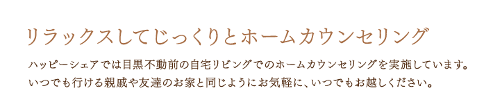 リラックスしてじっくりとホームカウンセリング　ハッピーシェアでは目黒不動前の自宅リビングでのホームカウンセリングを実施しています。いつでも行ける親戚や友達のお家と同じよう